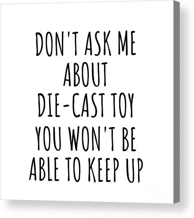 Die-cast Toy Gift Acrylic Print featuring the digital art Dont Ask Me About Die-Cast Toy You Wont Be Able To Keep Up Funny Gift Idea For Hobby Lover Fan Quote Gag by Jeff Creation