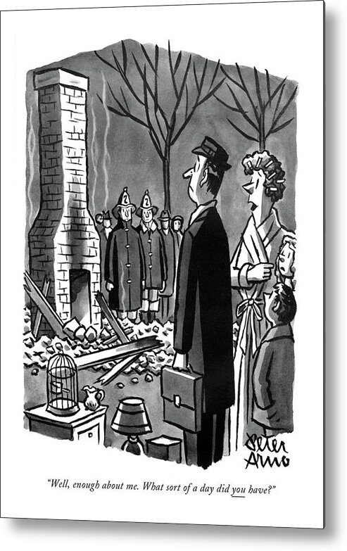 82076 Par Peter Arno (wife To Husband Coming Home From Work To Find That Their Home Has Burned To The Ground.) Wife Husband Coming Work Find Their Burned Ground Men Women Marriage Family Communication Conversation Fire Emergency Cliche Fireman Greeting Greet Flames Fires Flame Emergencies Destruction Destroy Destroyed Catastrophe Catastrophes Catastrophic Home Metal Print featuring the drawing Well, Enough About Me. What Sort Of A Day by Peter Arno