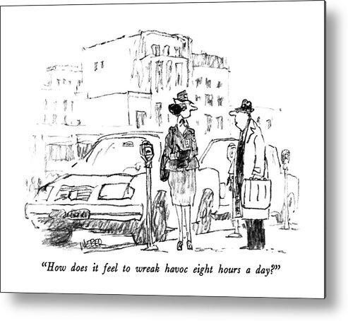

 Man To Meter Maid Who Has Just Given Him A Ticket. 
Traffic Metal Print featuring the drawing How Does It Feel To Wreak Havoc Eight Hours A Day? by Robert Weber