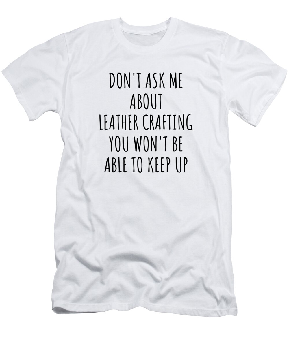 Leather Crafting Gift T-Shirt featuring the digital art Dont Ask Me About Leather Crafting You Wont Be Able To Keep Up Funny Gift Idea For Hobby Lover Fan Quote Gag by Jeff Creation