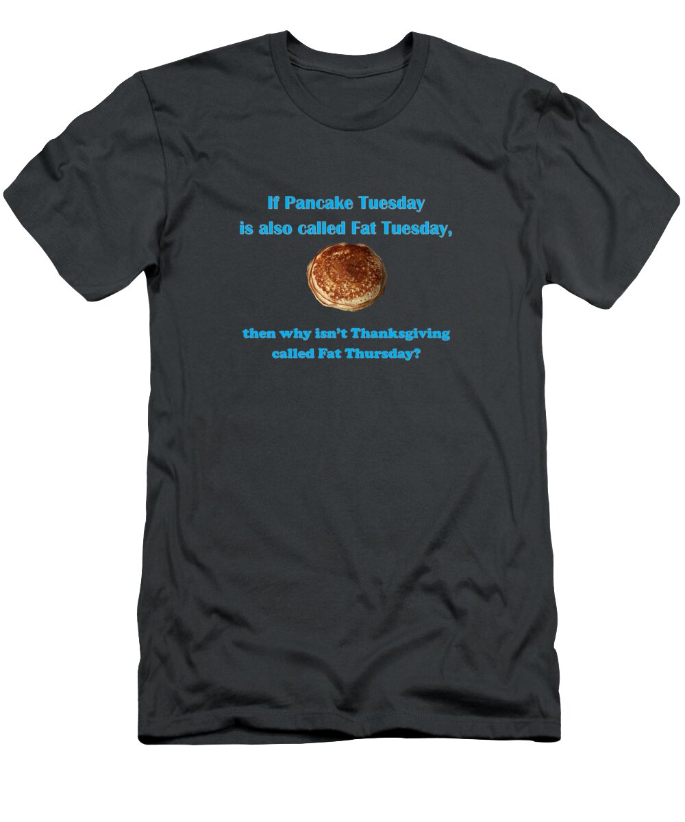 Pancakes T-Shirt featuring the digital art If Pancake Tuesday is also called Fat Tuesday, then why isn't Thanksgiving called Fat Thursday? with #2 by Ali Baucom