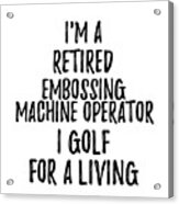 Retired Embossing Machine Operator I Golf For A Living Funny Retiree Gift Golfing Lover Senior Present Idea Acrylic Print